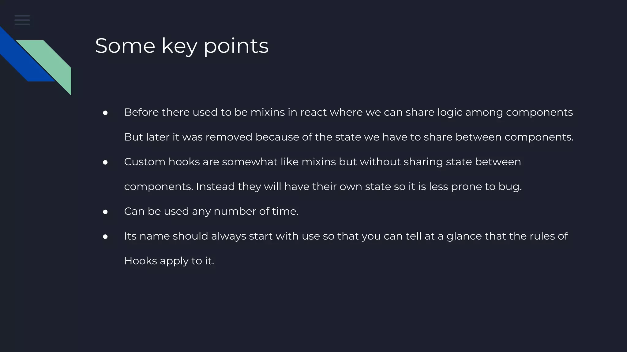 Some key points ● Before there used to be mixins in react where we can share logic among components But later it was removed because of the state we have to share between components. ● Custom hooks are somewhat like mixins but without sharing state between components. Instead they will have their own state so it is less prone to bug. ● Can be used any number of time. ● Its name should always start with use so that you can tell at a glance that the rules of Hooks apply to it. 