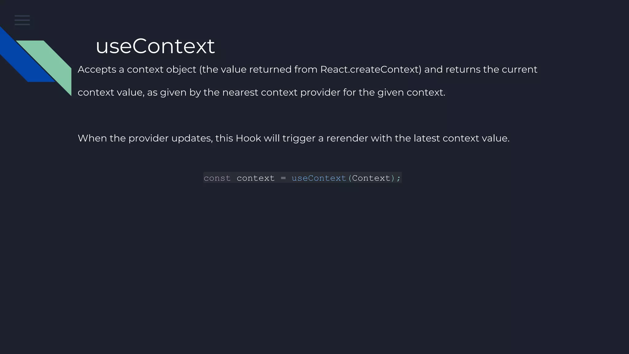 useContext Accepts a context object (the value returned from React.createContext) and returns the current context value, as given by the nearest context provider for the given context. When the provider updates, this Hook will trigger a rerender with the latest context value. const context = useContext(Context); 