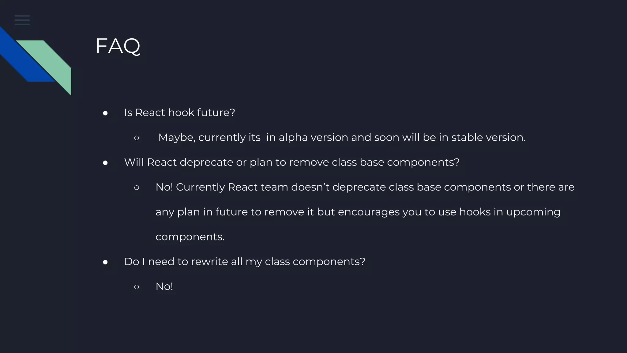 FAQ ● Is React hook future? ○ Maybe, currently its in alpha version and soon will be in stable version. ● Will React deprecate or plan to remove class base components? ○ No! Currently React team doesn’t deprecate class base components or there are any plan in future to remove it but encourages you to use hooks in upcoming components. ● Do I need to rewrite all my class components? ○ No! 