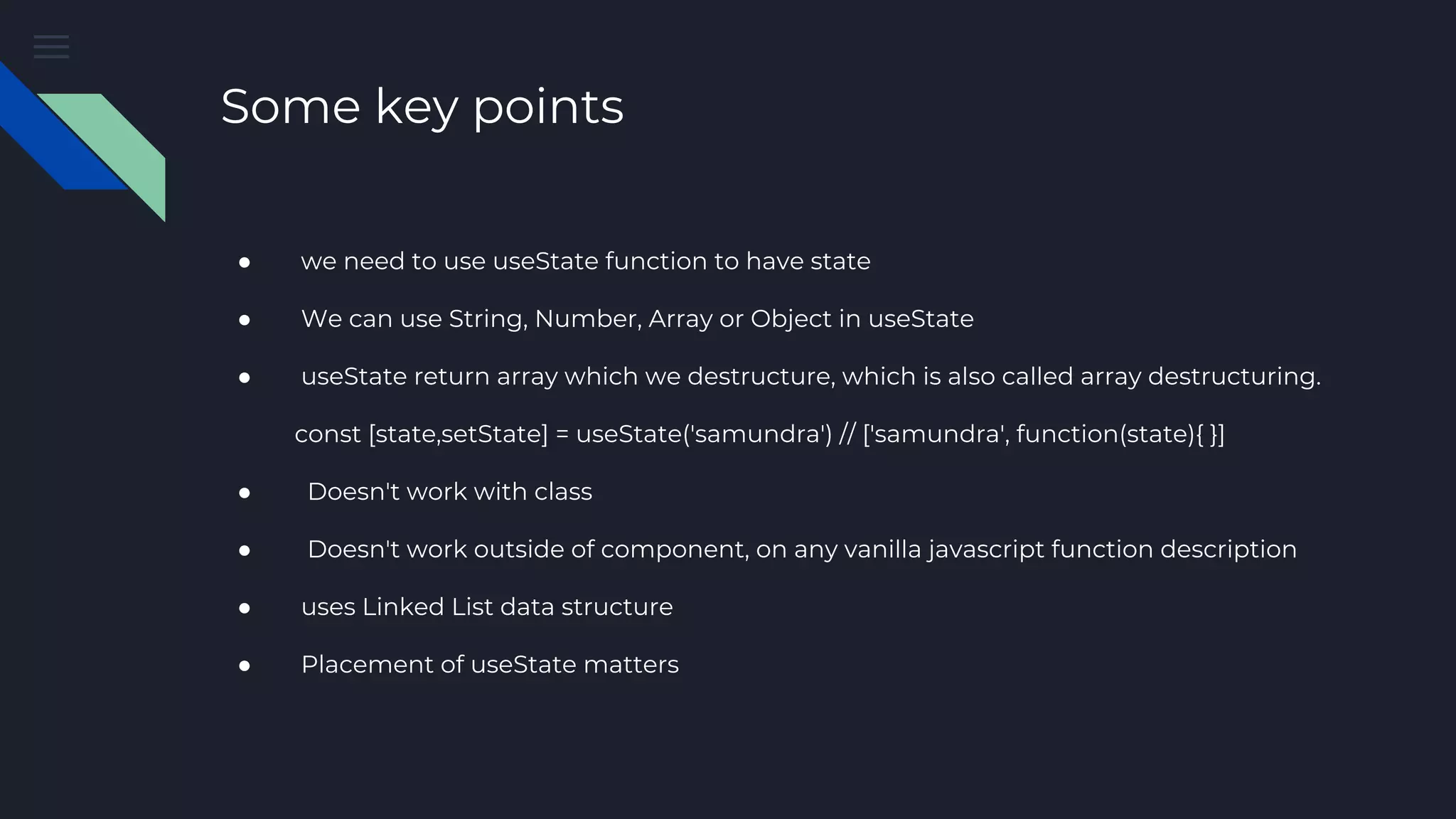Some key points ● we need to use useState function to have state ● We can use String, Number, Array or Object in useState ● useState return array which we destructure, which is also called array destructuring. const [state,setState] = useState('samundra') // ['samundra', function(state){ }] ● Doesn't work with class ● Doesn't work outside of component, on any vanilla javascript function description ● uses Linked List data structure ● Placement of useState matters 