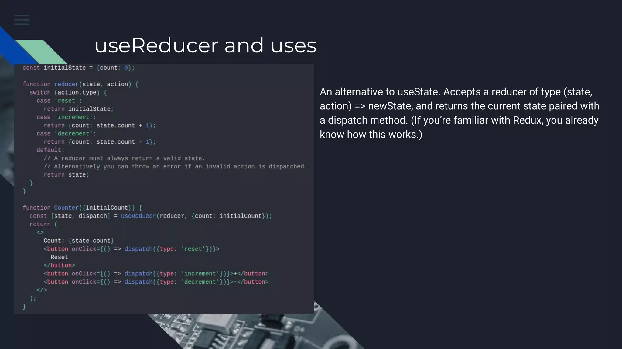 useReducer and uses An alternative to useState. Accepts a reducer of type (state, action) => newState, and returns the current state paired with a dispatch method. (If you’re familiar with Redux, you already know how this works.) 
