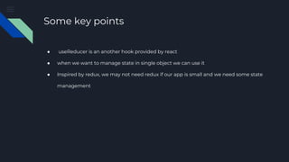 Some key points
● useReducer is an another hook provided by react
● when we want to manage state in single object we can use it
● Inspired by redux, we may not need redux if our app is small and we need some state
management
 