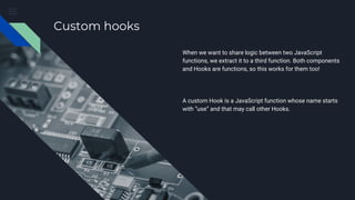 Custom hooks
When we want to share logic between two JavaScript
functions, we extract it to a third function. Both components
and Hooks are functions, so this works for them too!
A custom Hook is a JavaScript function whose name starts
with ”use” and that may call other Hooks.
 