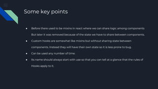 Some key points
● Before there used to be mixins in react where we can share logic among components
But later it was removed because of the state we have to share between components.
● Custom hooks are somewhat like mixins but without sharing state between
components. Instead they will have their own state so it is less prone to bug.
● Can be used any number of time.
● Its name should always start with use so that you can tell at a glance that the rules of
Hooks apply to it.
 
