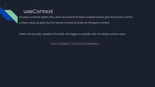 useContext
Accepts a context object (the value returned from React.createContext) and returns the current
context value, as given by the nearest context provider for the given context.
When the provider updates, this Hook will trigger a rerender with the latest context value.
const context = useContext(Context);
 