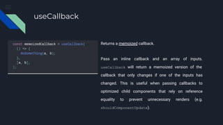 useCallback
Returns a memoized callback.
Pass an inline callback and an array of inputs.
useCallback will return a memoized version of the
callback that only changes if one of the inputs has
changed. This is useful when passing callbacks to
optimized child components that rely on reference
equality to prevent unnecessary renders (e.g.
shouldComponentUpdate).
 