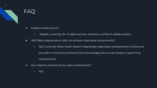 FAQ
● Is React hook future?
○ Maybe, currently its in alpha version and soon will be in stable version.
● Will React deprecate or plan to remove class base components?
○ No! Currently React team doesn’t deprecate class base components or there are
any plan in future to remove it but encourages you to use hooks in upcoming
components.
● Do I need to rewrite all my class components?
○ No!
 
