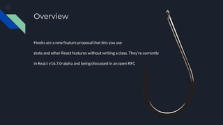 Overview
Hooks are a new feature proposal that lets you use
state and other React features without writing a class. They’re currently
in React v16.7.0-alpha and being discussed in an open RFC
 