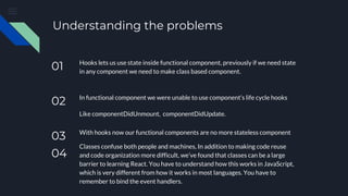 Understanding the problems
01 Hooks lets us use state inside functional component, previously if we need state
in any component we need to make class based component.
02 In functional component we were unable to use component’s life cycle hooks
Like componentDidUnmount, componentDidUpdate.
03 With hooks now our functional components are no more stateless component
04
Classes confuse both people and machines, In addition to making code reuse
and code organization more difficult, we’ve found that classes can be a large
barrier to learning React. You have to understand how this works in JavaScript,
which is very different from how it works in most languages. You have to
remember to bind the event handlers.
 