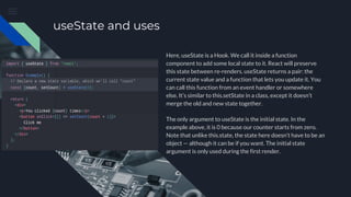 useState and uses
Here, useState is a Hook. We call it inside a function
component to add some local state to it. React will preserve
this state between re-renders. useState returns a pair: the
current state value and a function that lets you update it. You
can call this function from an event handler or somewhere
else. It’s similar to this.setState in a class, except it doesn’t
merge the old and new state together.
The only argument to useState is the initial state. In the
example above, it is 0 because our counter starts from zero.
Note that unlike this.state, the state here doesn’t have to be an
object — although it can be if you want. The initial state
argument is only used during the first render.
 