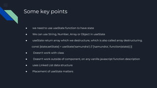 Some key points
● we need to use useState function to have state
● We can use String, Number, Array or Object in useState
● useState return array which we destructure, which is also called array destructuring.
const [state,setState] = useState('samundra') // ['samundra', function(state){ }]
● Doesn't work with class
● Doesn't work outside of component, on any vanilla javascript function description
● uses Linked List data structure
● Placement of useState matters
 
