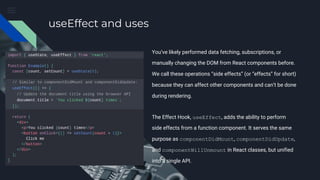 useEffect and uses
You’ve likely performed data fetching, subscriptions, or
manually changing the DOM from React components before.
We call these operations “side effects” (or “effects” for short)
because they can affect other components and can’t be done
during rendering.
The Effect Hook, useEffect, adds the ability to perform
side effects from a function component. It serves the same
purpose as componentDidMount, componentDidUpdate,
and componentWillUnmount in React classes, but unified
into a single API.
 