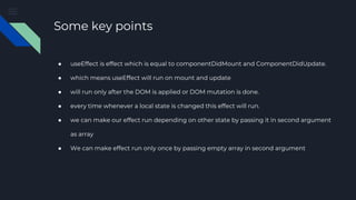 Some key points
● useEffect is effect which is equal to componentDidMount and ComponentDidUpdate.
● which means useEffect will run on mount and update
● will run only after the DOM is applied or DOM mutation is done.
● every time whenever a local state is changed this effect will run.
● we can make our effect run depending on other state by passing it in second argument
as array
● We can make effect run only once by passing empty array in second argument
 