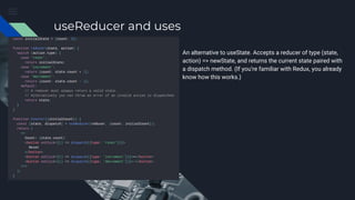 useReducer and uses
An alternative to useState. Accepts a reducer of type (state,
action) => newState, and returns the current state paired with
a dispatch method. (If you’re familiar with Redux, you already
know how this works.)
 