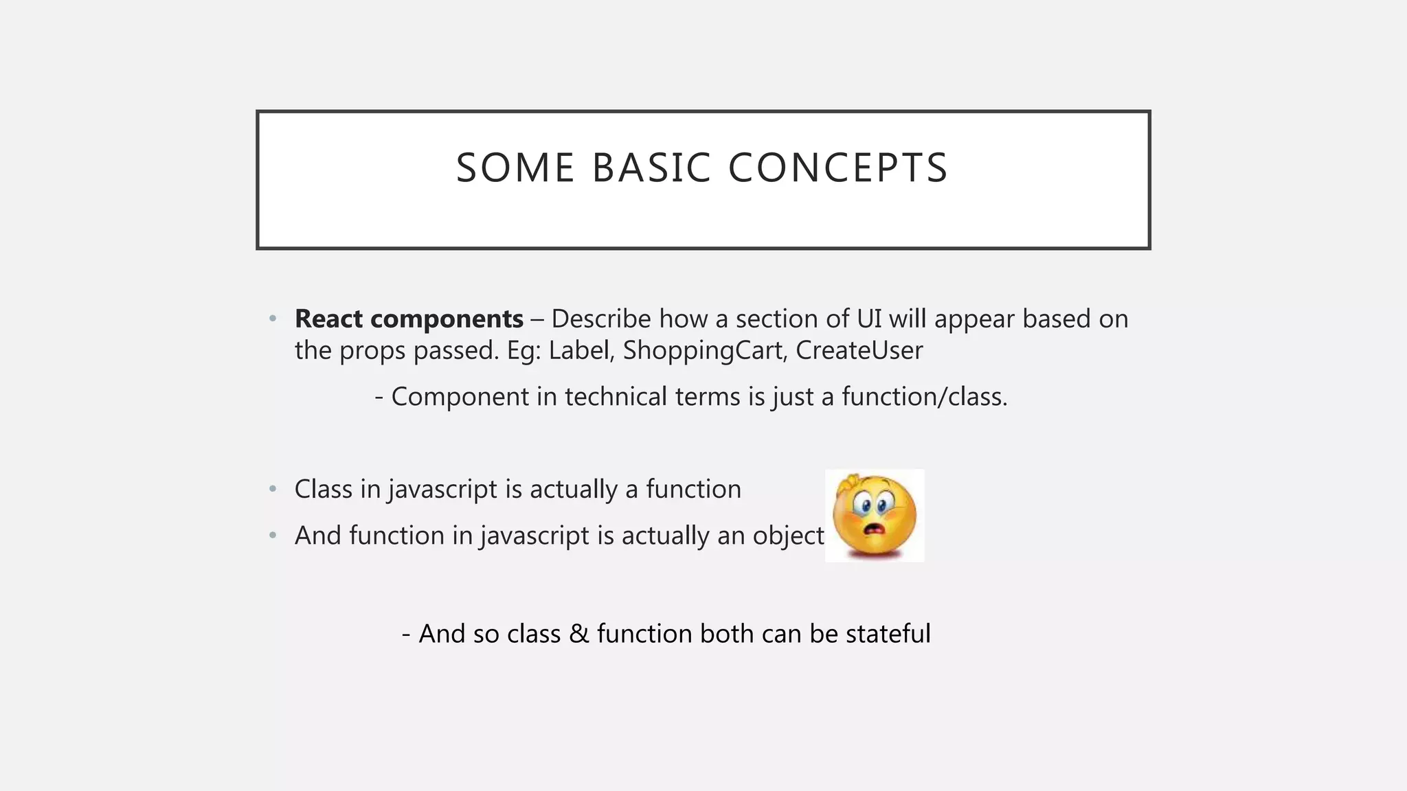 SOME BASIC CONCEPTS
• React components – Describe how a section of UI will appear based on
the props passed. Eg: Label, ShoppingCart, CreateUser
- Component in technical terms is just a function/class.
• Class in javascript is actually a function
• And function in javascript is actually an object
- And so class & function both can be stateful
 