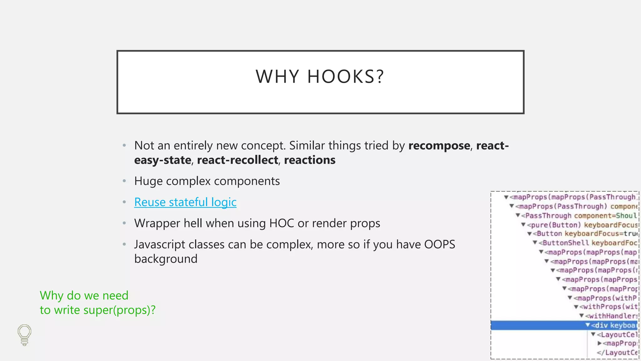 WHY HOOKS?
• Not an entirely new concept. Similar things tried by recompose, react-
easy-state, react-recollect, reactions
• Huge complex components
• Reuse stateful logic
• Wrapper hell when using HOC or render props
• Javascript classes can be complex, more so if you have OOPS
background
Why do we need
to write super(props)?
 