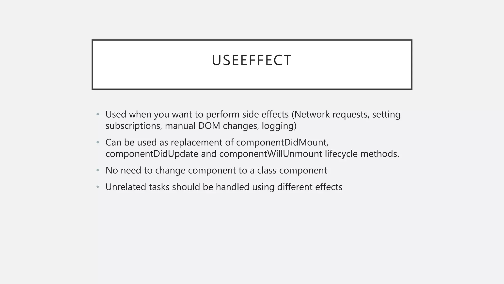 USEEFFECT
• Used when you want to perform side effects (Network requests, setting
subscriptions, manual DOM changes, logging)
• Can be used as replacement of componentDidMount,
componentDidUpdate and componentWillUnmount lifecycle methods.
• No need to change component to a class component
• Unrelated tasks should be handled using different effects
 
