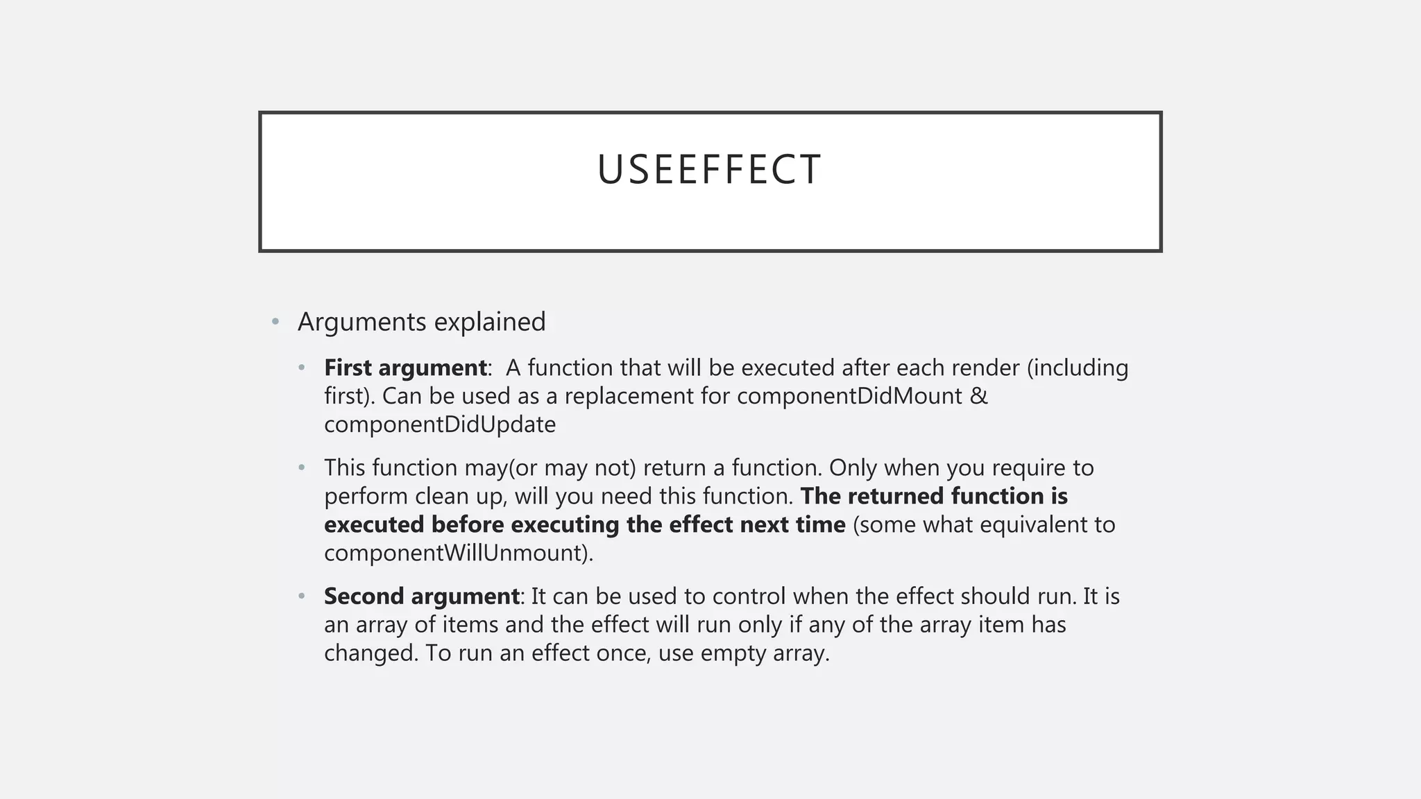 USEEFFECT
• Arguments explained
• First argument: A function that will be executed after each render (including
first). Can be used as a replacement for componentDidMount &
componentDidUpdate
• This function may(or may not) return a function. Only when you require to
perform clean up, will you need this function. The returned function is
executed before executing the effect next time (some what equivalent to
componentWillUnmount).
• Second argument: It can be used to control when the effect should run. It is
an array of items and the effect will run only if any of the array item has
changed. To run an effect once, use empty array.
 