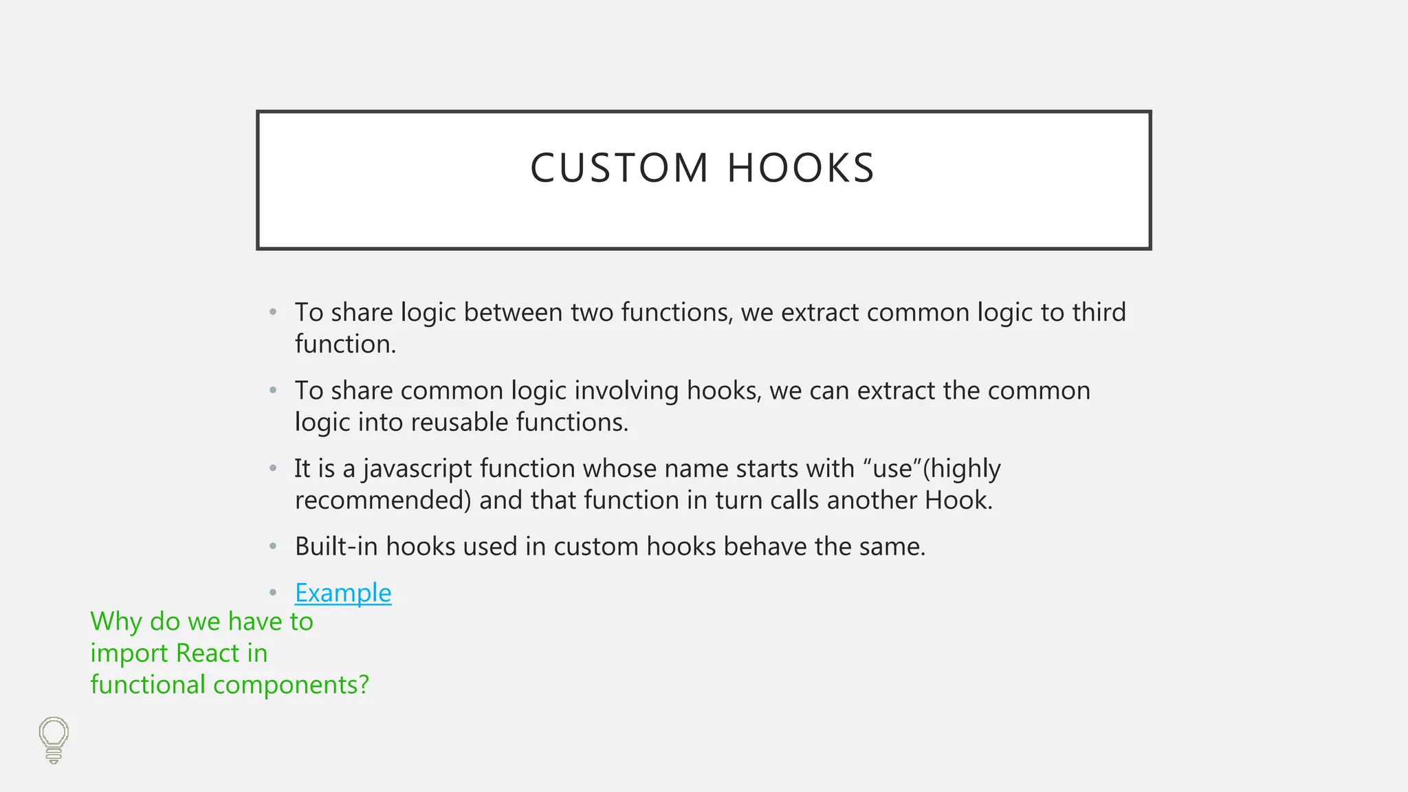 CUSTOM HOOKS
• To share logic between two functions, we extract common logic to third
function.
• To share common logic involving hooks, we can extract the common
logic into reusable functions.
• It is a javascript function whose name starts with “use”(highly
recommended) and that function in turn calls another Hook.
• Built-in hooks used in custom hooks behave the same.
• Example
Why do we have to
import React in
functional components?
 