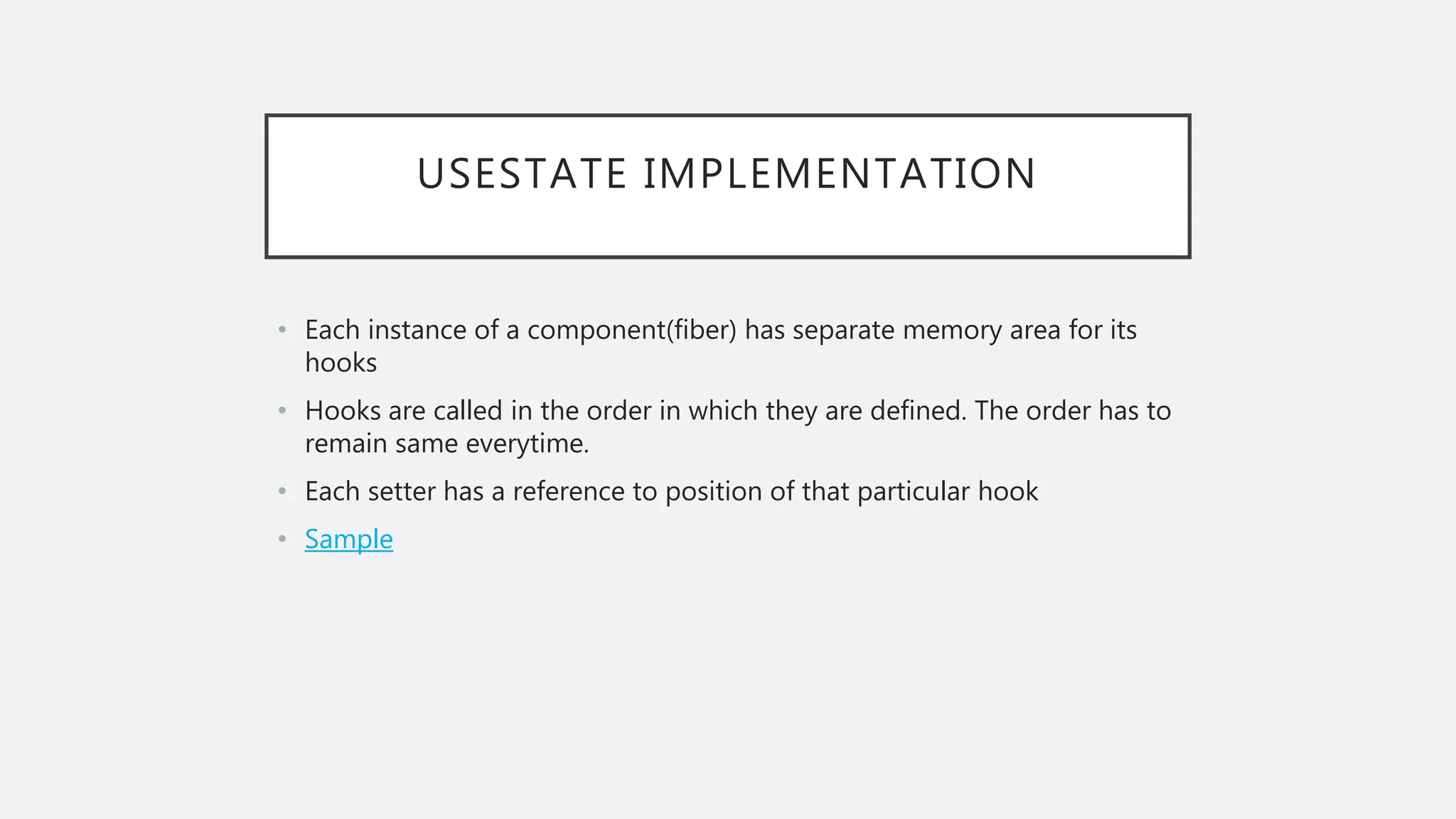 USESTATE IMPLEMENTATION
• Each instance of a component(fiber) has separate memory area for its
hooks
• Hooks are called in the order in which they are defined. The order has to
remain same everytime.
• Each setter has a reference to position of that particular hook
• Sample
 
