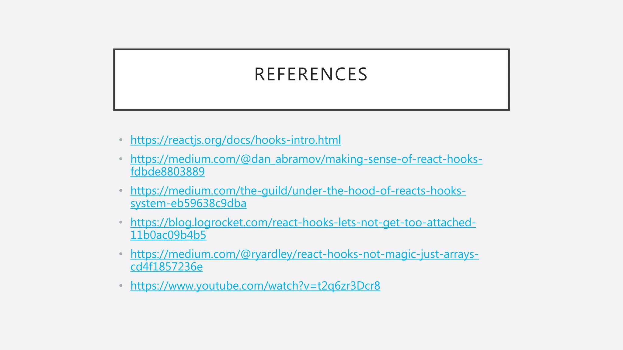 REFERENCES
• https://reactjs.org/docs/hooks-intro.html
• https://medium.com/@dan_abramov/making-sense-of-react-hooks-
fdbde8803889
• https://medium.com/the-guild/under-the-hood-of-reacts-hooks-
system-eb59638c9dba
• https://blog.logrocket.com/react-hooks-lets-not-get-too-attached-
11b0ac09b4b5
• https://medium.com/@ryardley/react-hooks-not-magic-just-arrays-
cd4f1857236e
• https://www.youtube.com/watch?v=t2q6zr3Dcr8
 