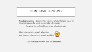 SOME BASIC CONCEPTS
• React components – Describe how a section of UI will appear based on
the props passed. Eg: Label, ShoppingCart, CreateUser
- Component in technical terms is just a function/class.
• Class in javascript is actually a function
• And function in javascript is actually an object
- And so class & function both can be stateful
 