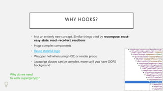 WHY HOOKS?
• Not an entirely new concept. Similar things tried by recompose, react-
easy-state, react-recollect, reactions
• Huge complex components
• Reuse stateful logic
• Wrapper hell when using HOC or render props
• Javascript classes can be complex, more so if you have OOPS
background
Why do we need
to write super(props)?
 