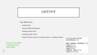 USESTATE
• Key differences
• Initialization
• State variable declaration
• Reading state value
• Updating state value
• Setter function does not merge objects, it updates objects
How can we delete
a property from
react state?
 