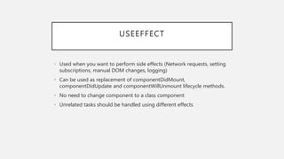 USEEFFECT
• Used when you want to perform side effects (Network requests, setting
subscriptions, manual DOM changes, logging)
• Can be used as replacement of componentDidMount,
componentDidUpdate and componentWillUnmount lifecycle methods.
• No need to change component to a class component
• Unrelated tasks should be handled using different effects
 