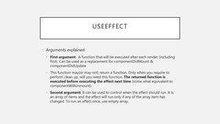 USEEFFECT
• Arguments explained
• First argument: A function that will be executed after each render (including
first). Can be used as a replacement for componentDidMount &
componentDidUpdate
• This function may(or may not) return a function. Only when you require to
perform clean up, will you need this function. The returned function is
executed before executing the effect next time (some what equivalent to
componentWillUnmount).
• Second argument: It can be used to control when the effect should run. It is
an array of items and the effect will run only if any of the array item has
changed. To run an effect once, use empty array.
 