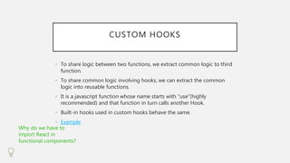 CUSTOM HOOKS
• To share logic between two functions, we extract common logic to third
function.
• To share common logic involving hooks, we can extract the common
logic into reusable functions.
• It is a javascript function whose name starts with “use”(highly
recommended) and that function in turn calls another Hook.
• Built-in hooks used in custom hooks behave the same.
• Example
Why do we have to
import React in
functional components?
 