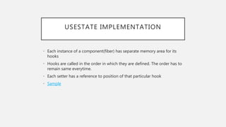 USESTATE IMPLEMENTATION
• Each instance of a component(fiber) has separate memory area for its
hooks
• Hooks are called in the order in which they are defined. The order has to
remain same everytime.
• Each setter has a reference to position of that particular hook
• Sample
 