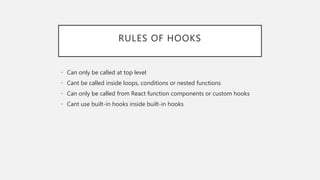RULES OF HOOKS
• Can only be called at top level
• Cant be called inside loops, conditions or nested functions
• Can only be called from React function components or custom hooks
• Cant use built-in hooks inside built-in hooks
 