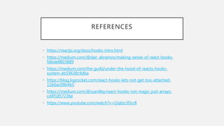 REFERENCES
• https://reactjs.org/docs/hooks-intro.html
• https://medium.com/@dan_abramov/making-sense-of-react-hooks-
fdbde8803889
• https://medium.com/the-guild/under-the-hood-of-reacts-hooks-
system-eb59638c9dba
• https://blog.logrocket.com/react-hooks-lets-not-get-too-attached-
11b0ac09b4b5
• https://medium.com/@ryardley/react-hooks-not-magic-just-arrays-
cd4f1857236e
• https://www.youtube.com/watch?v=t2q6zr3Dcr8
 