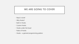 WE ARE GOING TO COVER
• React in brief
• Why Hooks?
• Built-in Hooks
• Custom Hooks
• Hooks under the hood
• Rules of Hooks
• Hooks – a general programming pattern
 