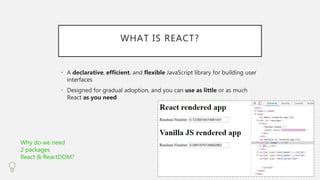 WHAT IS REACT?
• A declarative, efficient, and flexible JavaScript library for building user
interfaces
• Designed for gradual adoption, and you can use as little or as much
React as you need
Why do we need
2 packages
React & ReactDOM?
 