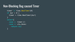 Non-Blocking Bug caused Timer
timer := time.NewTimer(0)
if dur > 0 {
timer = time.NewTimer(dur)
}
select{
case <- timer.C:...