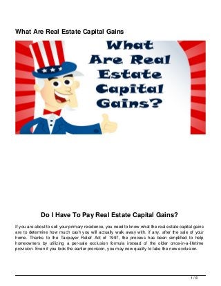What Are Real Estate Capital Gains
Do I Have To Pay Real Estate Capital Gains?
If you are about to sell your primary residence, you need to know what the real estate capital gains
are to determine how much cash you will actually walk away with, if any, after the sale of your
home. Thanks to the Taxpayer Relief Act of 1997, the process has been simplified to help
homeowners by utilizing a per-sale exclusion formula instead of the older once-in-a-lifetime
provision. Even if you took the earlier provision, you may now qualify to take the new exclusion.
1 / 8
 