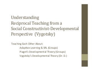 Understanding	
  	
  
Reciprocal	
  Teaching	
  from	
  a	
  	
  
Social	
  Constructivist-­‐Developmental	
  
Perspective	
  	
  (Vygotsky)	
  
Teaching	
  Each	
  Other	
  About:	
  
	
  Adap5ve	
  Learning	
  &	
  SRL	
  (Groups)	
  
	
  Piaget’s	
  Developmental	
  Theory	
  (Groups)	
  
	
  Vygotsky’s	
  Developmental	
  Theory	
  (Dr.	
  D.)	
  
 