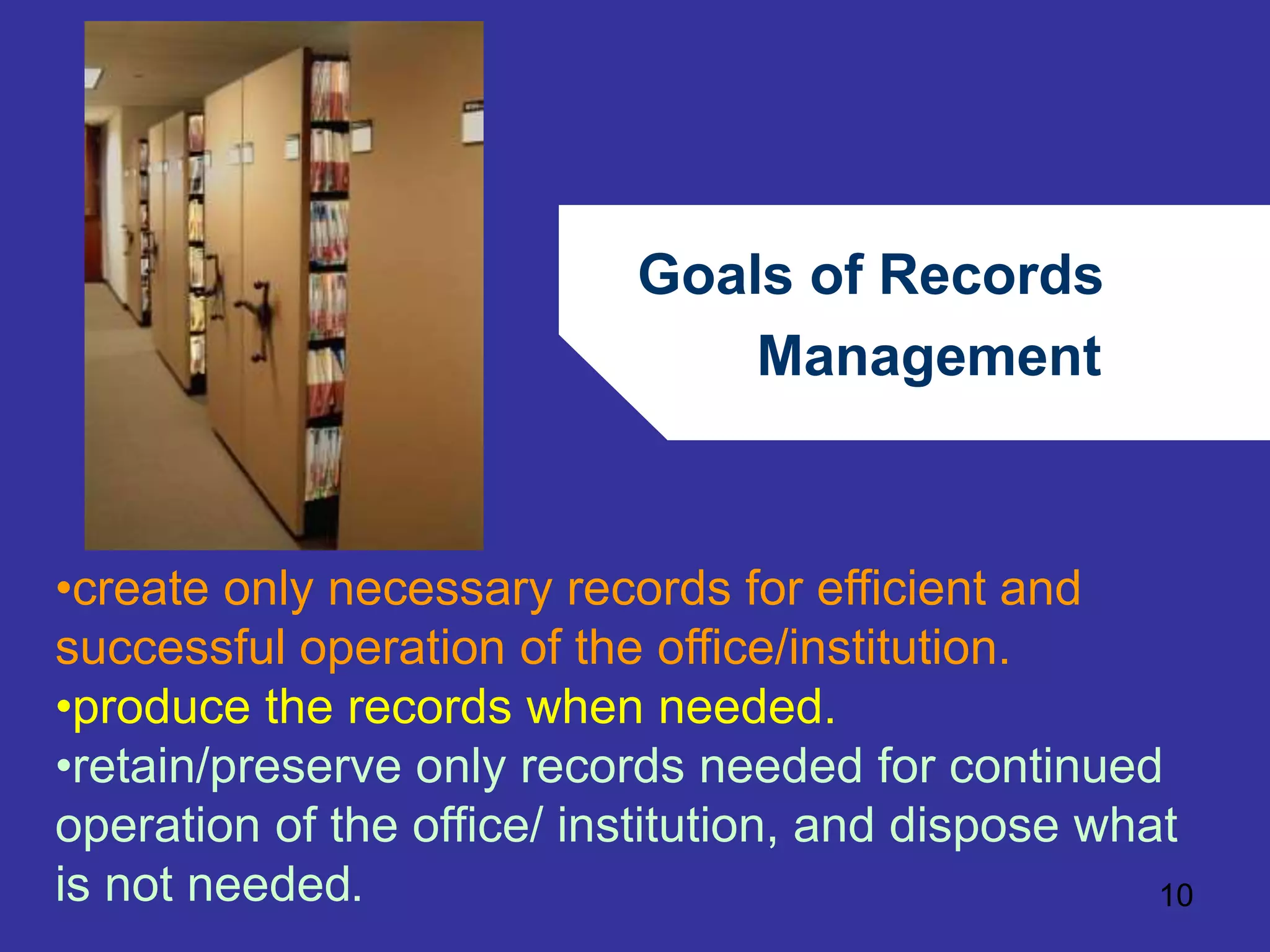 Goals of Records 
Management 
•create only necessary records for efficient and 
successful operation of the office/institution. 
•produce the records when needed. 
•retain/preserve only records needed for continued 
operation of the office/ institution, and dispose what 
is not needed. 
10 
 