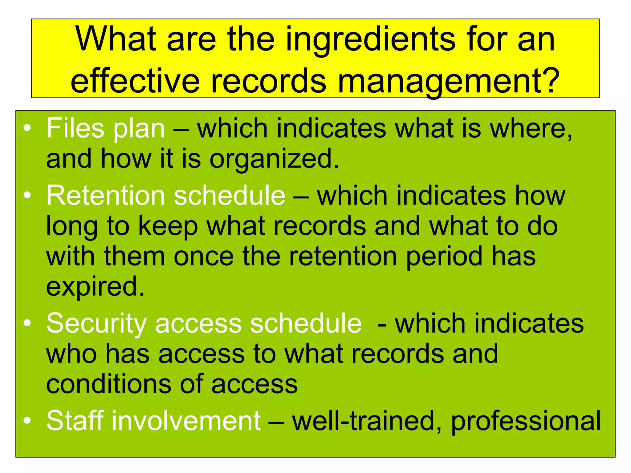 What are the ingredients for an 
effective records management? 
• Files plan – which indicates what is where, 
and how it is organized. 
• Retention schedule – which indicates how 
long to keep what records and what to do 
with them once the retention period has 
expired. 
• Security access schedule - which indicates 
who has access to what records and 
conditions of access 
• Staff involvement – well-trained, professional 
 