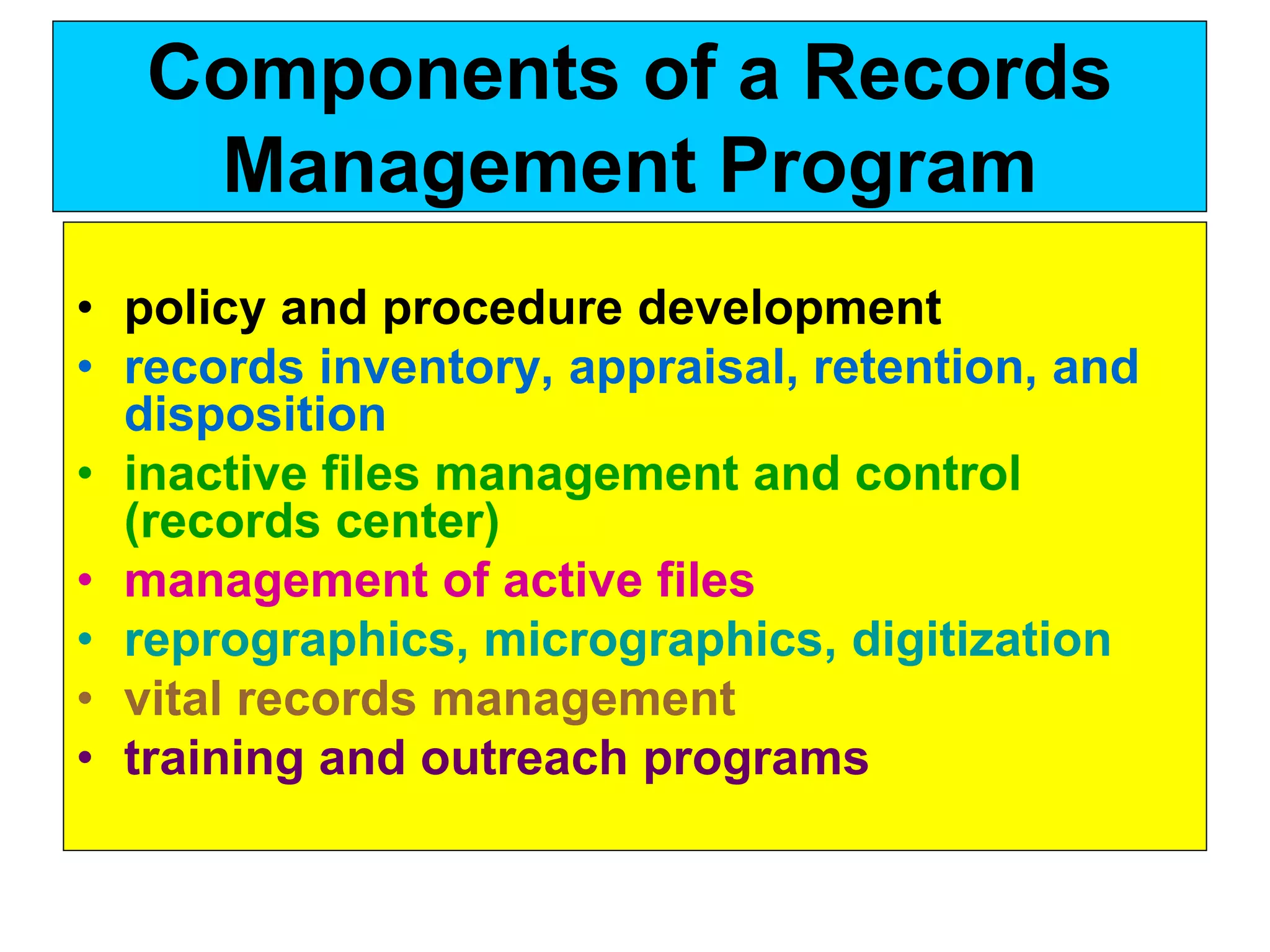 Components of a Records 
Management Program 
• policy and procedure development 
• records inventory, appraisal, retention, and 
disposition 
• inactive files management and control 
(records center) 
• management of active files 
• reprographics, micrographics, digitization 
• vital records management 
• training and outreach programs 
 