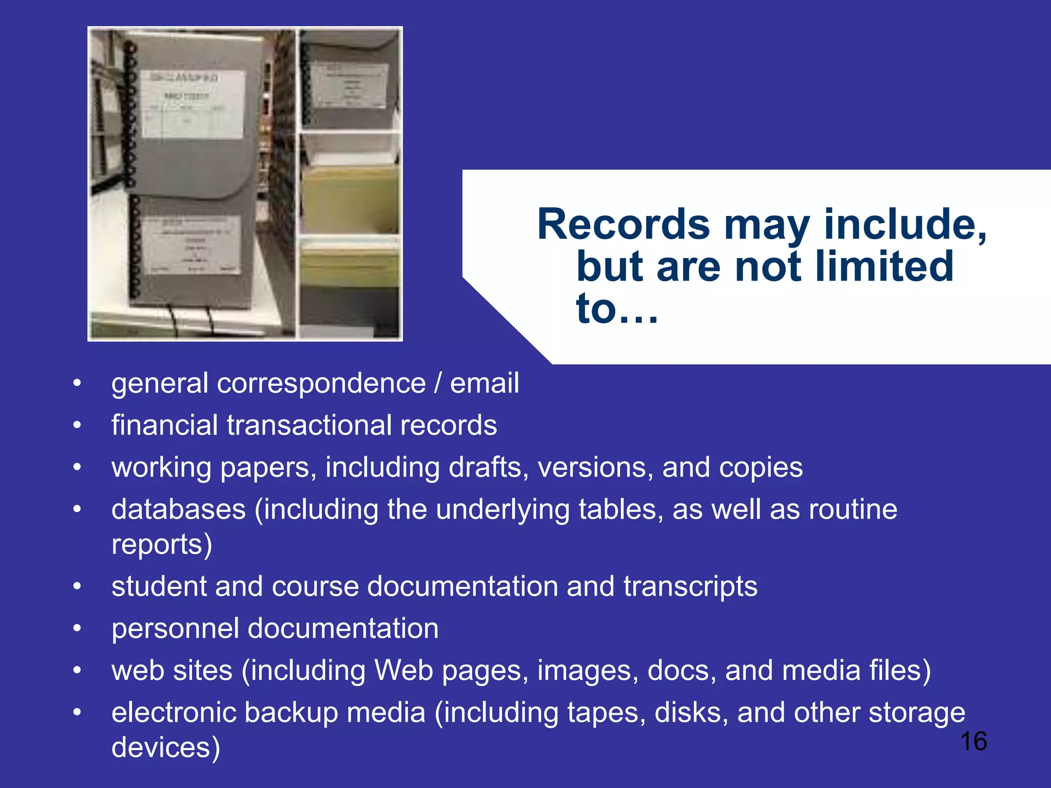 Records may include, 
but are not limited 
to… 
16 
• general correspondence / email 
• financial transactional records 
• working papers, including drafts, versions, and copies 
• databases (including the underlying tables, as well as routine 
reports) 
• student and course documentation and transcripts 
• personnel documentation 
• web sites (including Web pages, images, docs, and media files) 
• electronic backup media (including tapes, disks, and other storage 
devices) 
 