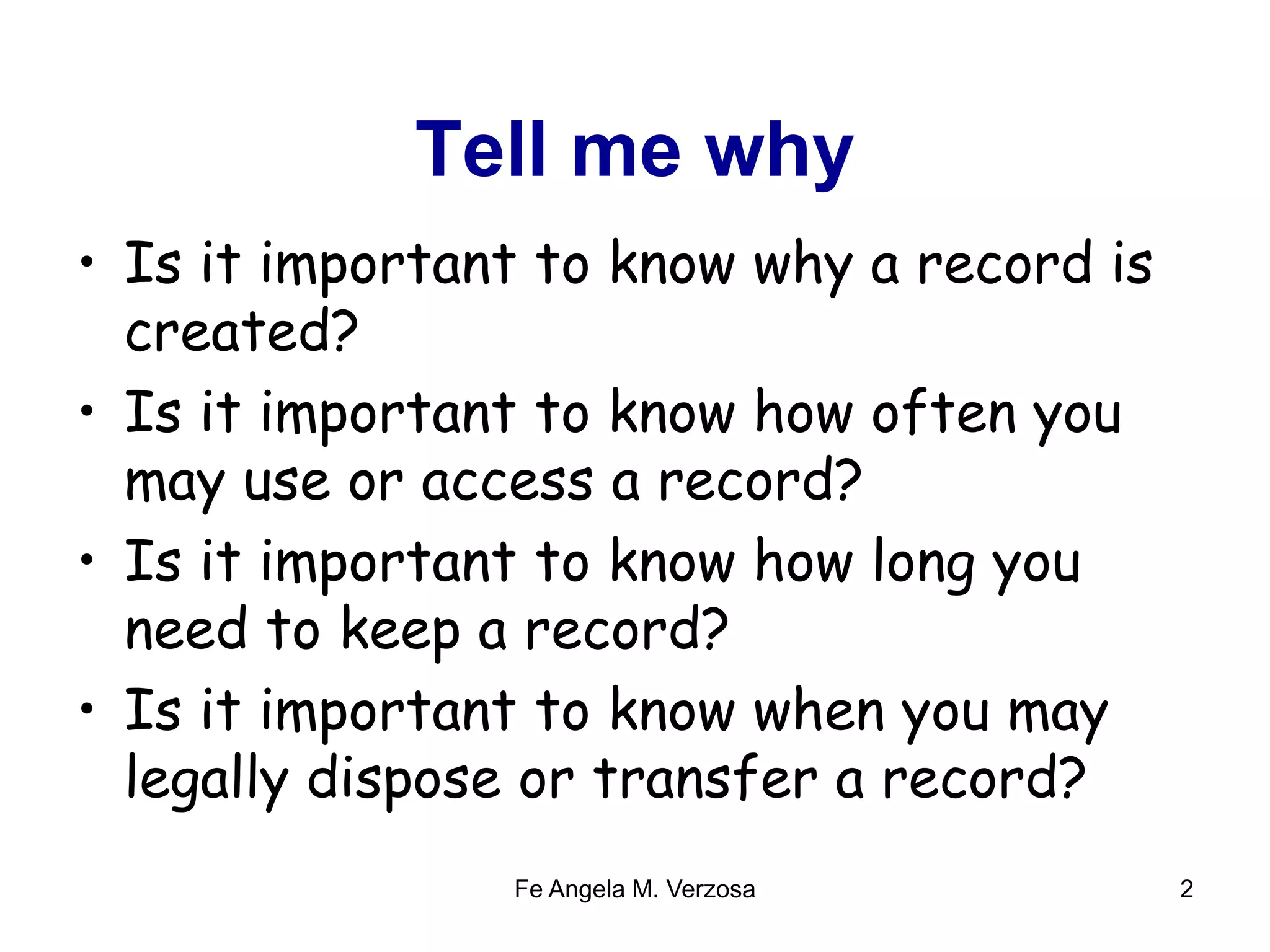 Tell me why 
• Is it important to know why a record is 
created? 
• Is it important to know how often you 
may use or access a record? 
• Is it important to know how long you 
need to keep a record? 
• Is it important to know when you may 
legally dispose or transfer a record? 
Fe Angela M. Verzosa 2 
 