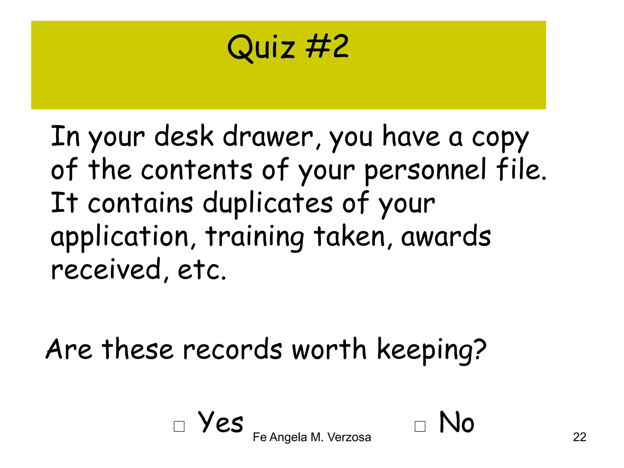 Quiz #2 
In your desk drawer, you have a copy 
of the contents of your personnel file. 
It contains duplicates of your 
application, training taken, awards 
received, etc. 
Are these records worth keeping? 
□ Yes □ No 
Fe Angela M. Verzosa 22 
 