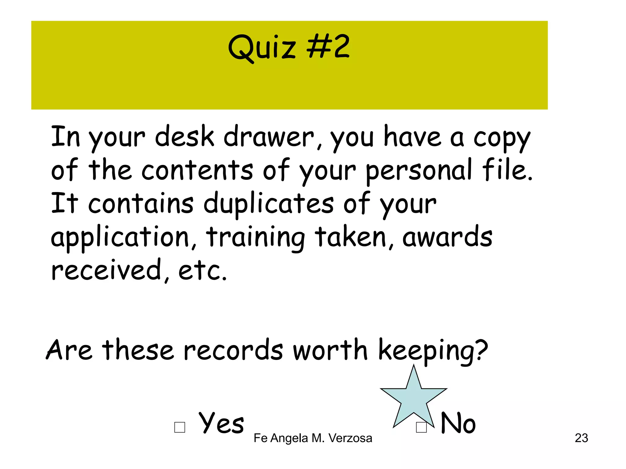 Quiz #2 
In your desk drawer, you have a copy 
of the contents of your personal file. 
It contains duplicates of your 
application, training taken, awards 
received, etc. 
Are these records worth keeping? 
□ Yes □ No 
Fe Angela M. Verzosa 23 
 