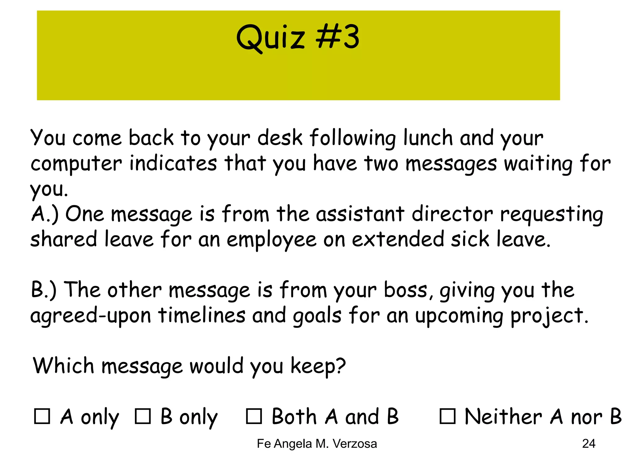 Quiz #3 
You come back to your desk following lunch and your 
computer indicates that you have two messages waiting for 
you. 
A.) One message is from the assistant director requesting 
shared leave for an employee on extended sick leave. 
B.) The other message is from your boss, giving you the 
agreed-upon timelines and goals for an upcoming project. 
Which message would you keep? 
□ A only □ B only □ Both A and B □ Neither A nor B 
Fe Angela M. Verzosa 24 
 