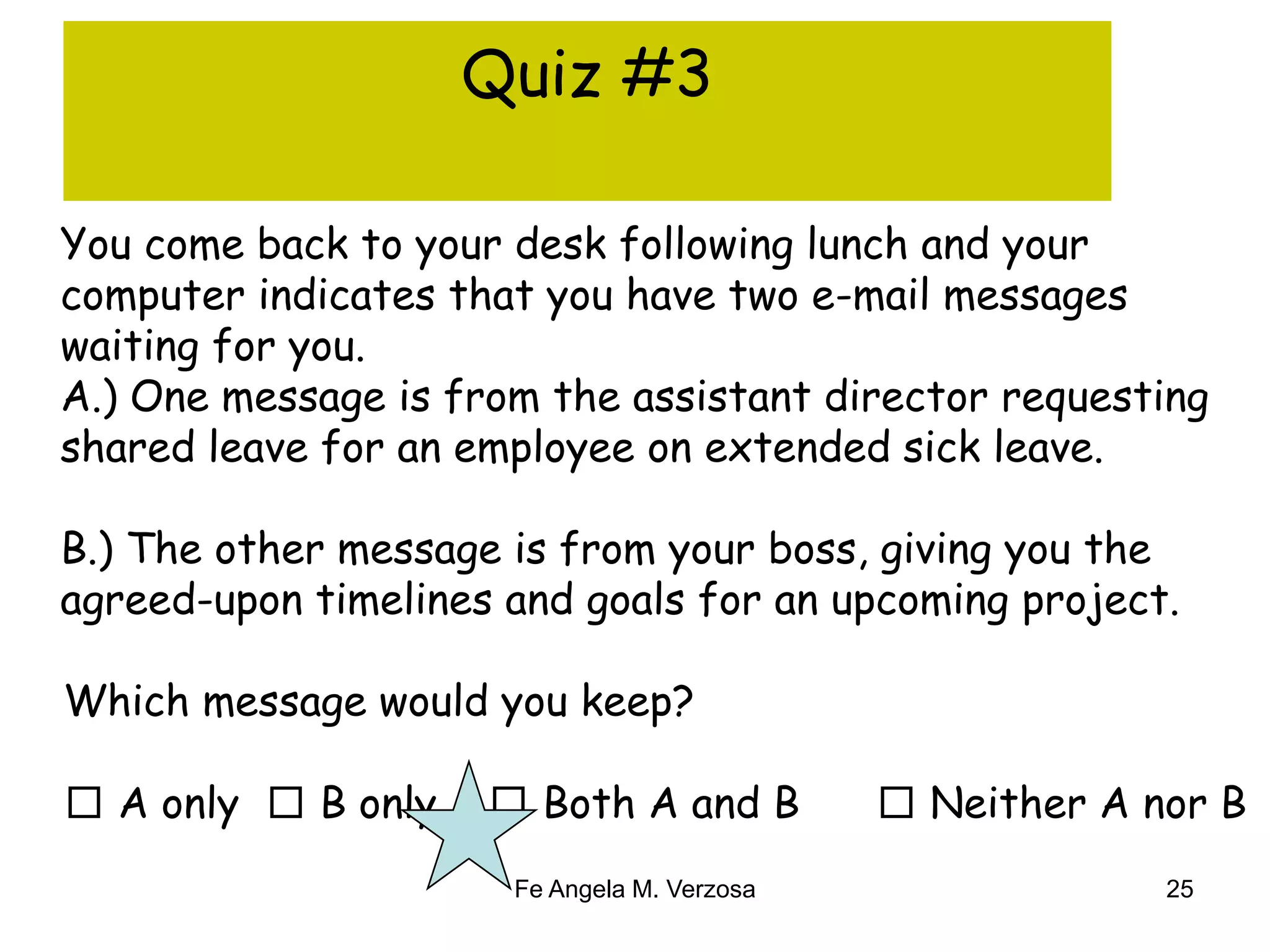 Quiz #3 
You come back to your desk following lunch and your 
computer indicates that you have two e-mail messages 
waiting for you. 
A.) One message is from the assistant director requesting 
shared leave for an employee on extended sick leave. 
B.) The other message is from your boss, giving you the 
agreed-upon timelines and goals for an upcoming project. 
Which message would you keep? 
□ A only □ B only □ Both A and B □ Neither A nor B 
Fe Angela M. Verzosa 25 
 