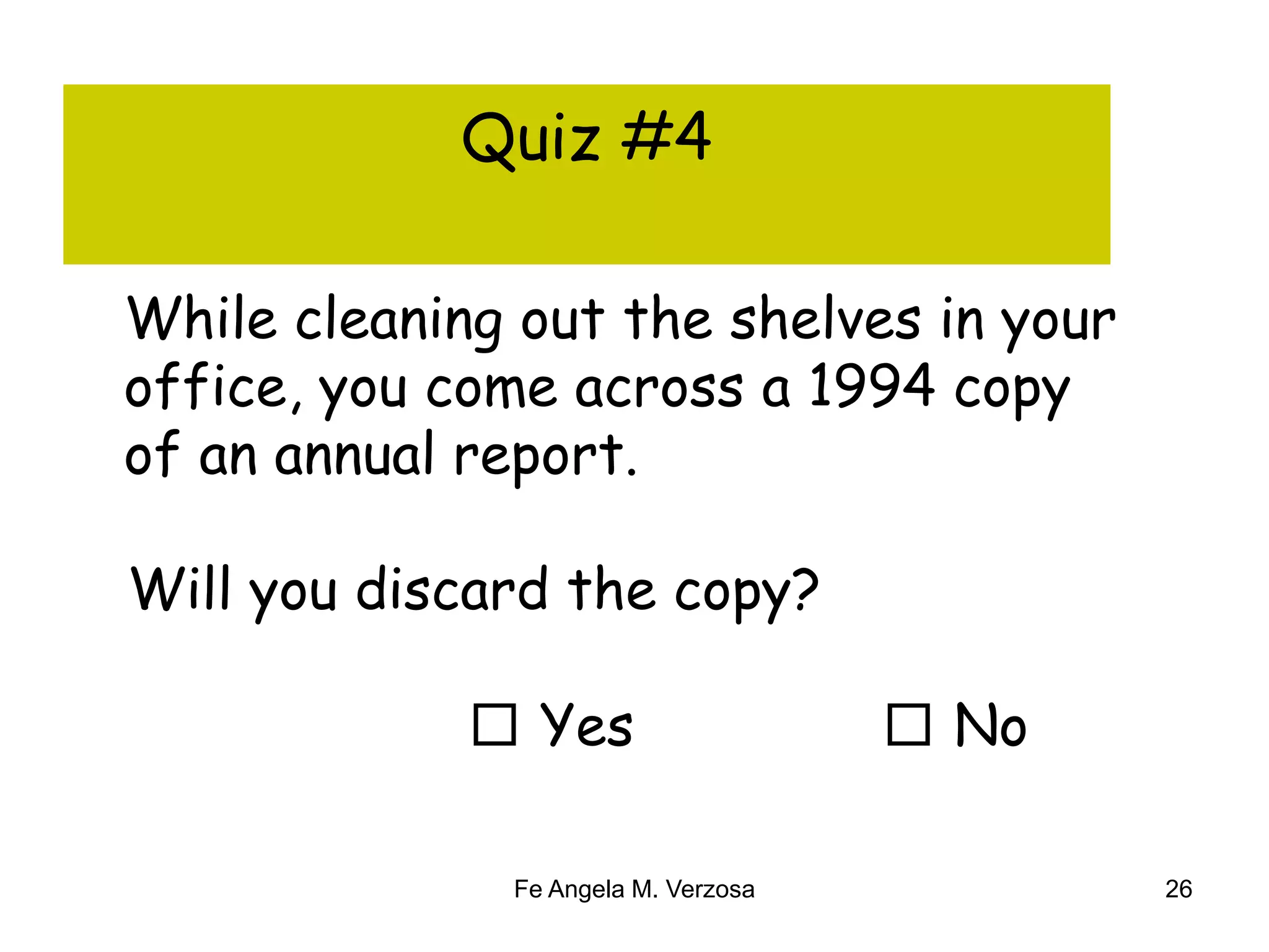 Quiz #4 
While cleaning out the shelves in your 
office, you come across a 1994 copy 
of an annual report. 
Will you discard the copy? 
□ Yes □ No 
Fe Angela M. Verzosa 26 
 