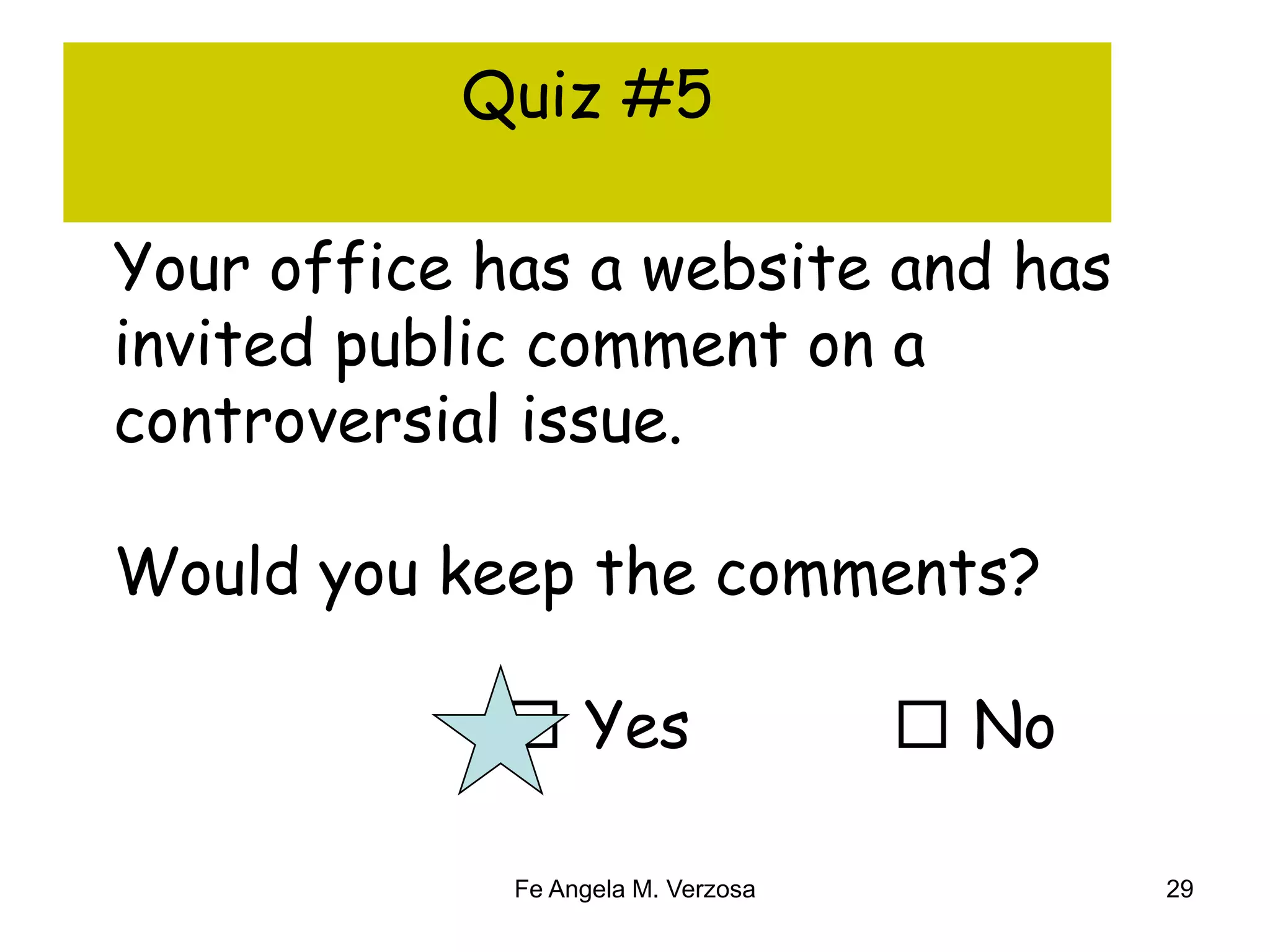 Quiz #5 
Your office has a website and has 
invited public comment on a 
controversial issue. 
Would you keep the comments? 
□ Yes □ No 
Fe Angela M. Verzosa 29 
 